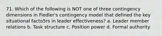 71. Which of the following is NOT one of three contingency dimensions in Fiedler's contingency model that defined the key situational facto5rs in leader effectiveness? a. Leader member relations b. Task structure c. Position power d. Formal authority