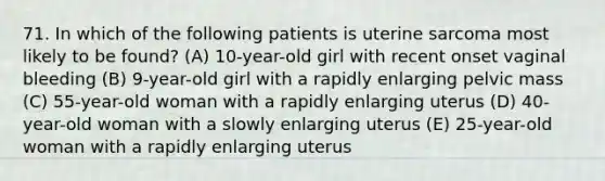 71. In which of the following patients is uterine sarcoma most likely to be found? (A) 10-year-old girl with recent onset vaginal bleeding (B) 9-year-old girl with a rapidly enlarging pelvic mass (C) 55-year-old woman with a rapidly enlarging uterus (D) 40-year-old woman with a slowly enlarging uterus (E) 25-year-old woman with a rapidly enlarging uterus