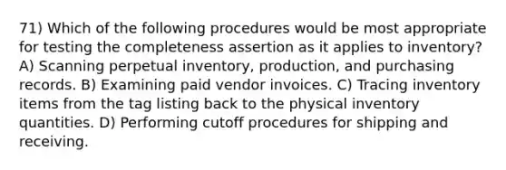 71) Which of the following procedures would be most appropriate for testing the completeness assertion as it applies to inventory? A) Scanning perpetual inventory, production, and purchasing records. B) Examining paid vendor invoices. C) Tracing inventory items from the tag listing back to the physical inventory quantities. D) Performing cutoff procedures for shipping and receiving.