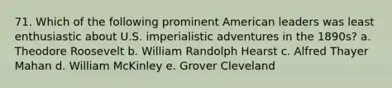 71. Which of the following prominent American leaders was least enthusiastic about U.S. imperialistic adventures in the 1890s? a. Theodore Roosevelt b. William Randolph Hearst c. Alfred Thayer Mahan d. William McKinley e. Grover Cleveland