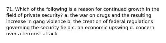 71. Which of the following is a reason for continued growth in the field of private security? a. the war on drugs and the resulting increase in gang violence b. the creation of federal regulations governing the security field c. an economic upswing d. concern over a terrorist attack