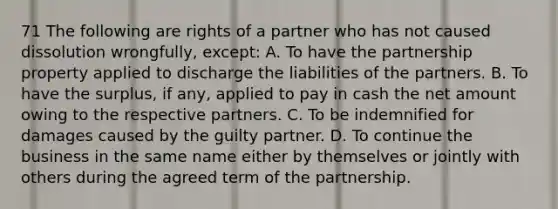 71 The following are rights of a partner who has not caused dissolution wrongfully, except: A. To have the partnership property applied to discharge the liabilities of the partners. B. To have the surplus, if any, applied to pay in cash the net amount owing to the respective partners. C. To be indemnified for damages caused by the guilty partner. D. To continue the business in the same name either by themselves or jointly with others during the agreed term of the partnership.