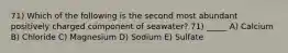 71) Which of the following is the second most abundant positively charged component of seawater? 71) _____ A) Calcium B) Chloride C) Magnesium D) Sodium E) Sulfate
