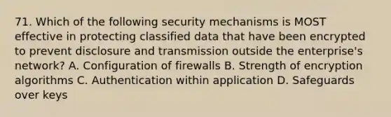 71. Which of the following security mechanisms is MOST effective in protecting classified data that have been encrypted to prevent disclosure and transmission outside the enterprise's network? A. Configuration of firewalls B. Strength of encryption algorithms C. Authentication within application D. Safeguards over keys