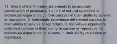 71. Which of the following statements is an accurate combination of postulates 3 and 4 of natural selection? A. Individuals experience uniform success in their ability to survive or reproduce. B. Individuals experience differential success in their ability to survive or reproduce. C. Individuals experience unlimited success in their ability to survive or reproduce. D. Individuals experience no success in their ability to survive or reproduce.