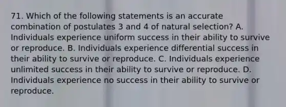 71. Which of the following statements is an accurate combination of postulates 3 and 4 of natural selection? A. Individuals experience uniform success in their ability to survive or reproduce. B. Individuals experience differential success in their ability to survive or reproduce. C. Individuals experience unlimited success in their ability to survive or reproduce. D. Individuals experience no success in their ability to survive or reproduce.