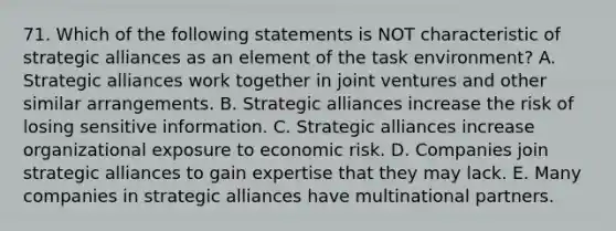 71. Which of the following statements is NOT characteristic of strategic alliances as an element of the task environment? A. Strategic alliances work together in joint ventures and other similar arrangements. B. Strategic alliances increase the risk of losing sensitive information. C. Strategic alliances increase organizational exposure to economic risk. D. Companies join strategic alliances to gain expertise that they may lack. E. Many companies in strategic alliances have multinational partners.