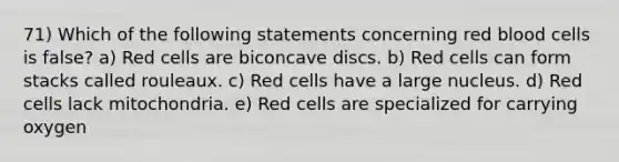 71) Which of the following statements concerning red blood cells is false? a) Red cells are biconcave discs. b) Red cells can form stacks called rouleaux. c) Red cells have a large nucleus. d) Red cells lack mitochondria. e) Red cells are specialized for carrying oxygen