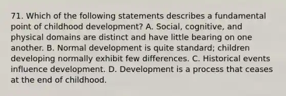 71. Which of the following statements describes a fundamental point of childhood development? A. Social, cognitive, and physical domains are distinct and have little bearing on one another. B. Normal development is quite standard; children developing normally exhibit few differences. C. Historical events influence development. D. Development is a process that ceases at the end of childhood.