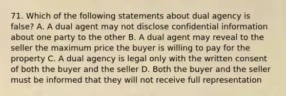 71. Which of the following statements about dual agency is false? A. A dual agent may not disclose confidential information about one party to the other B. A dual agent may reveal to the seller the maximum price the buyer is willing to pay for the property C. A dual agency is legal only with the written consent of both the buyer and the seller D. Both the buyer and the seller must be informed that they will not receive full representation