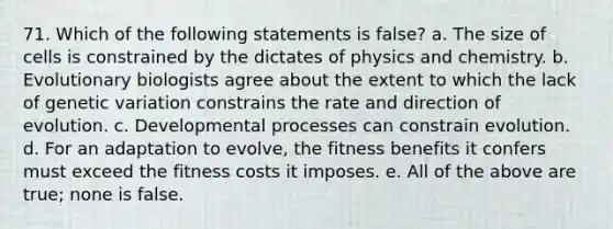 71. Which of the following statements is false? a. The size of cells is constrained by the dictates of physics and chemistry. b. Evolutionary biologists agree about the extent to which the lack of genetic variation constrains the rate and direction of evolution. c. Developmental processes can constrain evolution. d. For an adaptation to evolve, the fitness benefits it confers must exceed the fitness costs it imposes. e. All of the above are true; none is false.