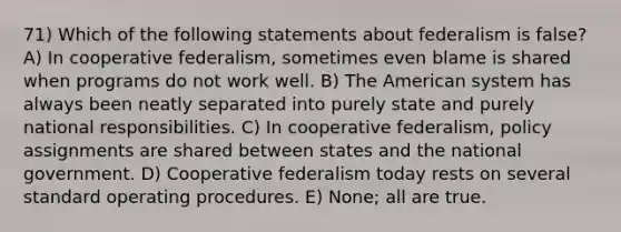 71) Which of the following statements about federalism is false? A) In cooperative federalism, sometimes even blame is shared when programs do not work well. B) The American system has always been neatly separated into purely state and purely national responsibilities. C) In cooperative federalism, policy assignments are shared between states and the national government. D) Cooperative federalism today rests on several standard operating procedures. E) None; all are true.