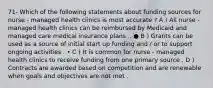 71- Which of the following statements about funding sources for nurse - managed health clinics is most accurate ? A ) All nurse - managed health clinics can be reimbursed by Medicaid and managed care medical insurance plans .. ● B ) Grants can be used as a source of initial start up funding and / or to support ongoing activities . • C ) It is common for nurse - managed health clinics to receive funding from one primary source . D ) Contracts are awarded based on competition and are renewable when goals and objectives are not met .