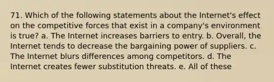 71. Which of the following statements about the Internet's effect on the competitive forces that exist in a company's environment is true? a. The Internet increases barriers to entry. b. Overall, the Internet tends to decrease the bargaining power of suppliers. c. The Internet blurs differences among competitors. d. The Internet creates fewer substitution threats. e. All of these