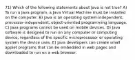 71) Which of the following statements about Java is not true? A) To run a Java program, a Java Virtual Machine must be installed on the computer. B) Java is an operating system-independent, processor-independent, object-oriented programming language. C) Java programs cannot be used on mobile devices. D) Java software is designed to run on any computer or computing device, regardless of the specific microprocessor or operating system the device uses. E) Java developers can create small applet programs that can be embedded in web pages and downloaded to run on a web browser.