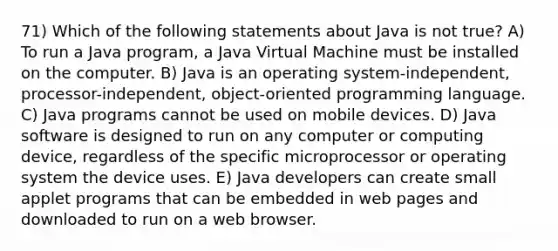 71) Which of the following statements about Java is not true? A) To run a Java program, a Java Virtual Machine must be installed on the computer. B) Java is an operating system-independent, processor-independent, object-oriented programming language. C) Java programs cannot be used on mobile devices. D) Java software is designed to run on any computer or computing device, regardless of the specific microprocessor or operating system the device uses. E) Java developers can create small applet programs that can be embedded in web pages and downloaded to run on a web browser.