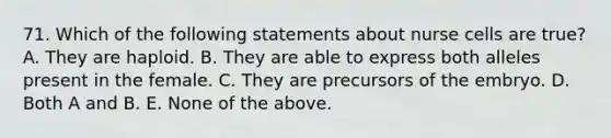 71. Which of the following statements about nurse cells are true? A. They are haploid. B. They are able to express both alleles present in the female. C. They are precursors of the embryo. D. Both A and B. E. None of the above.