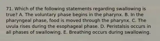 71. Which of the following statements regarding swallowing is true? A. The voluntary phase begins in the pharynx. B. In the pharyngeal phase, food is moved through the pharynx. C. The uvula rises during the esophageal phase. D. Peristalsis occurs in all phases of swallowing. E. Breathing occurs during swallowing.