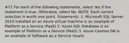 #71 For each of the following statements, select Yes if the statement is true. Otherwise, select No. NOTE: Each correct selection is worth one point. Statements: 1. Microsoft SQL Server 2019 installed on an Azure virtual machine is an example of Platform as a Service (PaaS) 2. Azure SQL Database is an example of Platform as a Service (PaaS) 3. Azure Cosmos DB is an example of Software as a Service (SaaS)