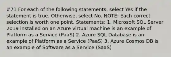 #71 For each of the following statements, select Yes if the statement is true. Otherwise, select No. NOTE: Each correct selection is worth one point. Statements: 1. Microsoft SQL Server 2019 installed on an Azure virtual machine is an example of Platform as a Service (PaaS) 2. Azure SQL Database is an example of Platform as a Service (PaaS) 3. Azure Cosmos DB is an example of Software as a Service (SaaS)