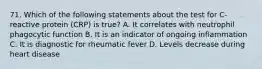 71. Which of the following statements about the test for C-reactive protein (CRP) is true? A. It correlates with neutrophil phagocytic function B. It is an indicator of ongoing inflammation C. It is diagnostic for rheumatic fever D. Levels decrease during heart disease