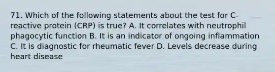 71. Which of the following statements about the test for C-reactive protein (CRP) is true? A. It correlates with neutrophil phagocytic function B. It is an indicator of ongoing inflammation C. It is diagnostic for rheumatic fever D. Levels decrease during heart disease