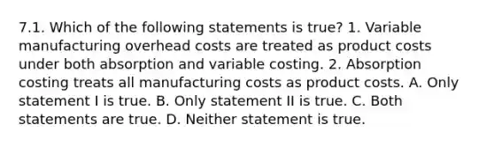 7.1. Which of the following statements is true? 1. Variable manufacturing overhead costs are treated as product costs under both absorption and variable costing. 2. Absorption costing treats all manufacturing costs as product costs. A. Only statement I is true. B. Only statement II is true. C. Both statements are true. D. Neither statement is true.