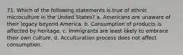 71. Which of the following statements is true of ethnic microculture in the United States? a. Americans are unaware of their legacy beyond America. b. Consumption of products is affected by heritage. c. Immigrants are least likely to embrace their own culture. d. Acculturation process does not affect consumption.