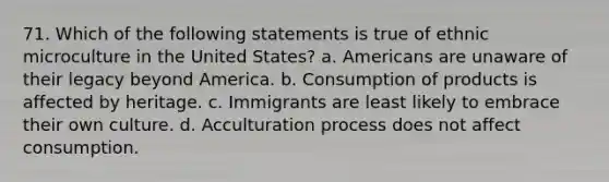 71. Which of the following statements is true of ethnic microculture in the United States? a. Americans are unaware of their legacy beyond America. b. Consumption of products is affected by heritage. c. Immigrants are least likely to embrace their own culture. d. Acculturation process does not affect consumption.