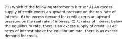 71) Which of the following statements is true? A) An excess supply of credit exerts an upward pressure on the real rate of interest. B) An excess demand for credit exerts an upward pressure on the real rate of interest. C) At rates of interest below the equilibrium rate, there is an excess supply of credit. D) At rates of interest above the equilibrium rate, there is an excess demand for credit.