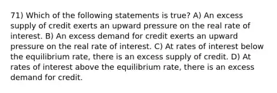 71) Which of the following statements is true? A) An excess supply of credit exerts an upward pressure on the real rate of interest. B) An excess demand for credit exerts an upward pressure on the real rate of interest. C) At rates of interest below the equilibrium rate, there is an excess supply of credit. D) At rates of interest above the equilibrium rate, there is an excess demand for credit.