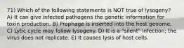 71) Which of the following statements is NOT true of lysogeny? A) It can give infected pathogens the genetic information for toxin production. B) Prophage is inserted into the host genome. C) Lytic cycle may follow lysogeny. D) It is a "silent" infection; the virus does not replicate. E) It causes lysis of host cells.