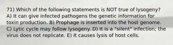 71) Which of the following statements is NOT true of lysogeny? A) It can give infected pathogens the genetic information for toxin production. B) Prophage is inserted into the host genome. C) Lytic cycle may follow lysogeny. D) It is a "silent" infection; the virus does not replicate. E) It causes lysis of host cells.