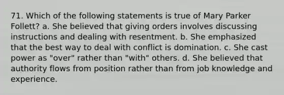 71. Which of the following statements is true of Mary Parker Follett? a. She believed that giving orders involves discussing instructions and dealing with resentment. b. She emphasized that the best way to deal with conflict is domination. c. She cast power as "over" rather than "with" others. d. She believed that authority flows from position rather than from job knowledge and experience.