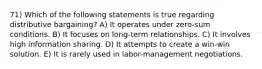 71) Which of the following statements is true regarding distributive bargaining? A) It operates under zero-sum conditions. B) It focuses on long-term relationships. C) It involves high information sharing. D) It attempts to create a win-win solution. E) It is rarely used in labor-management negotiations.