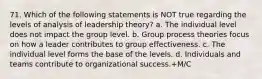 71. Which of the following statements is NOT true regarding the levels of analysis of leadership theory? a. The individual level does not impact the group level. b. Group process theories focus on how a leader contributes to group effectiveness. c. The individual level forms the base of the levels. d. Individuals and teams contribute to organizational success.+M/C