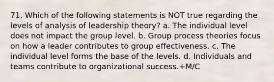 71. Which of the following statements is NOT true regarding the levels of analysis of leadership theory? a. The individual level does not impact the group level. b. Group process theories focus on how a leader contributes to group effectiveness. c. The individual level forms the base of the levels. d. Individuals and teams contribute to organizational success.+M/C