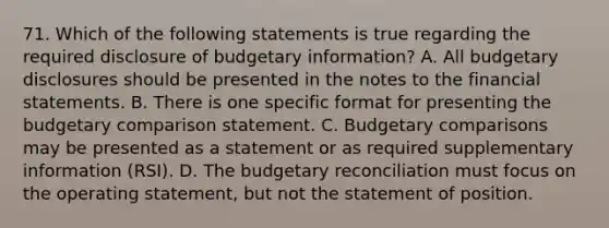 71. Which of the following statements is true regarding the required disclosure of budgetary information? A. All budgetary disclosures should be presented in the notes to the financial statements. B. There is one specific format for presenting the budgetary comparison statement. C. Budgetary comparisons may be presented as a statement or as required supplementary information (RSI). D. The budgetary reconciliation must focus on the operating statement, but not the statement of position.