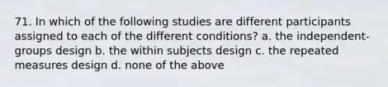 71. In which of the following studies are different participants assigned to each of the different conditions? a. the independent-groups design b. the within subjects design c. the repeated measures design d. none of the above