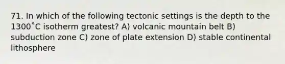 71. In which of the following tectonic settings is the depth to the 1300˚C isotherm greatest? A) volcanic mountain belt B) subduction zone C) zone of plate extension D) stable continental lithosphere