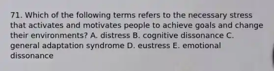 71. Which of the following terms refers to the necessary stress that activates and motivates people to achieve goals and change their environments? A. distress B. cognitive dissonance C. general adaptation syndrome D. eustress E. emotional dissonance