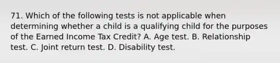 71. Which of the following tests is not applicable when determining whether a child is a qualifying child for the purposes of the Earned Income Tax Credit? A. Age test. B. Relationship test. C. Joint return test. D. Disability test.