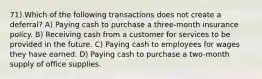 71) Which of the following transactions does not create a deferral? A) Paying cash to purchase a three-month insurance policy. B) Receiving cash from a customer for services to be provided in the future. C) Paying cash to employees for wages they have earned. D) Paying cash to purchase a two-month supply of office supplies.