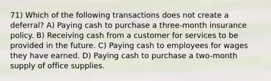 71) Which of the following transactions does not create a deferral? A) Paying cash to purchase a three-month insurance policy. B) Receiving cash from a customer for services to be provided in the future. C) Paying cash to employees for wages they have earned. D) Paying cash to purchase a two-month supply of office supplies.