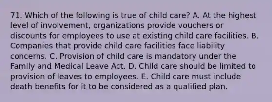 71. Which of the following is true of child care? A. At the highest level of involvement, organizations provide vouchers or discounts for employees to use at existing child care facilities. B. Companies that provide child care facilities face liability concerns. C. Provision of child care is mandatory under the Family and Medical Leave Act. D. Child care should be limited to provision of leaves to employees. E. Child care must include death benefits for it to be considered as a qualified plan.