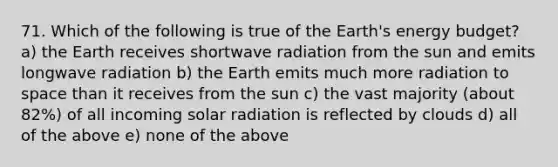 71. Which of the following is true of the Earth's energy budget? a) the Earth receives shortwave radiation from the sun and emits longwave radiation b) the Earth emits much more radiation to space than it receives from the sun c) the vast majority (about 82%) of all incoming solar radiation is reflected by clouds d) all of the above e) none of the above