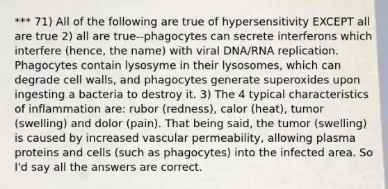 *** 71) All of the following are true of hypersensitivity EXCEPT all are true 2) all are true--phagocytes can secrete interferons which interfere (hence, the name) with viral DNA/RNA replication. Phagocytes contain lysosyme in their lysosomes, which can degrade cell walls, and phagocytes generate superoxides upon ingesting a bacteria to destroy it. 3) The 4 typical characteristics of inflammation are: rubor (redness), calor (heat), tumor (swelling) and dolor (pain). That being said, the tumor (swelling) is caused by increased vascular permeability, allowing plasma proteins and cells (such as phagocytes) into the infected area. So I'd say all the answers are correct.