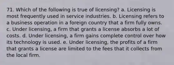 71. Which of the following is true of licensing? a. Licensing is most frequently used in service industries. b. Licensing refers to a business operation in a foreign country that a firm fully owns. c. Under licensing, a firm that grants a license absorbs a lot of costs. d. Under licensing, a firm gains complete control over how its technology is used. e. Under licensing, the profits of a firm that grants a license are limited to the fees that it collects from the local firm.