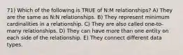 71) Which of the following is TRUE of N:M relationships? A) They are the same as N:N relationships. B) They represent minimum cardinalities in a relationship. C) They are also called one-to-many relationships. D) They can have more than one entity on each side of the relationship. E) They connect different data types.