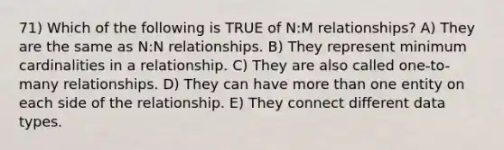 71) Which of the following is TRUE of N:M relationships? A) They are the same as N:N relationships. B) They represent minimum cardinalities in a relationship. C) They are also called one-to-many relationships. D) They can have more than one entity on each side of the relationship. E) They connect different data types.